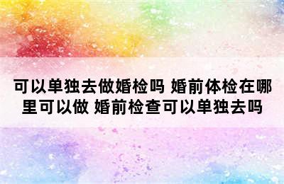 可以单独去做婚检吗 婚前体检在哪里可以做 婚前检查可以单独去吗